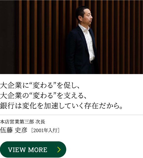 大企業に“変わる”を促し、大企業の“変わる”を支える、銀行は変化を加速していく存在だから。VIEW MORE本店営業第三部 次長 伍藤 史彦［2001年入行］