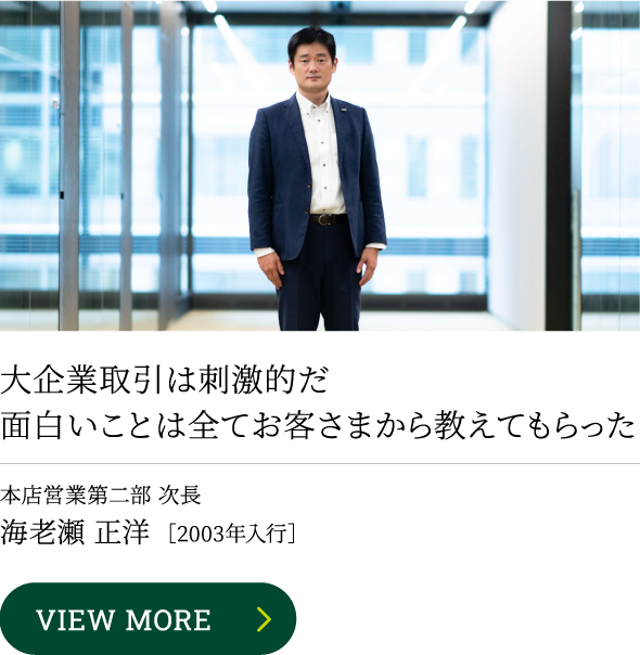 大企業取引は刺激的だ
										面白いことは全てお客さまから教えてもらったVIEW MORE本店営業第二部 次長海老瀬 正洋［2003年入行］