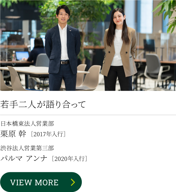若手二人が語り合って 日本橋東法人営業部栗原 幹［2010年入行］渋谷法人営業第三部パルマ アンナ［2020年入行］VIEW MORE