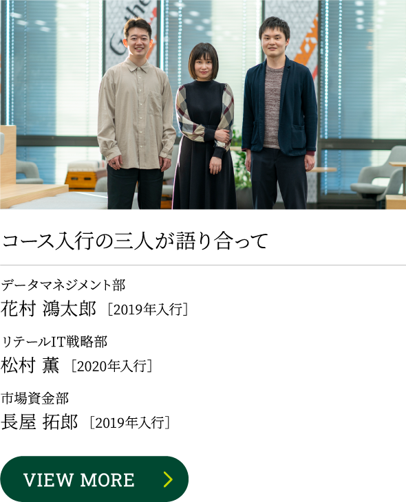 コース入行の三人が語り合って データマネジメント部 花村 鴻太郎 ［2019年入行］ リテールIT戦略部 松村 薫 ［2020年入行］ 市場資金部 長屋 拓郎 ［2019年入行］