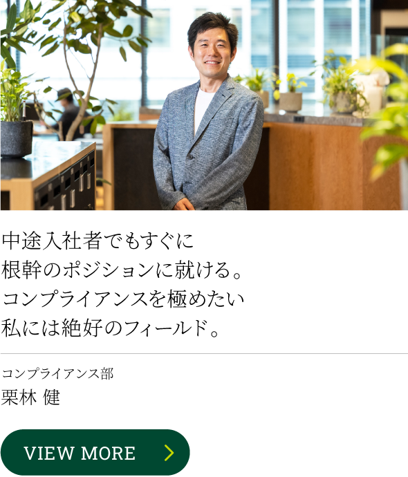 中途入社者でもすぐに根幹のポジションに就ける。コンプライアンスを極めたい私には絶好のフィールド。 コンプライアンス部 栗林 健