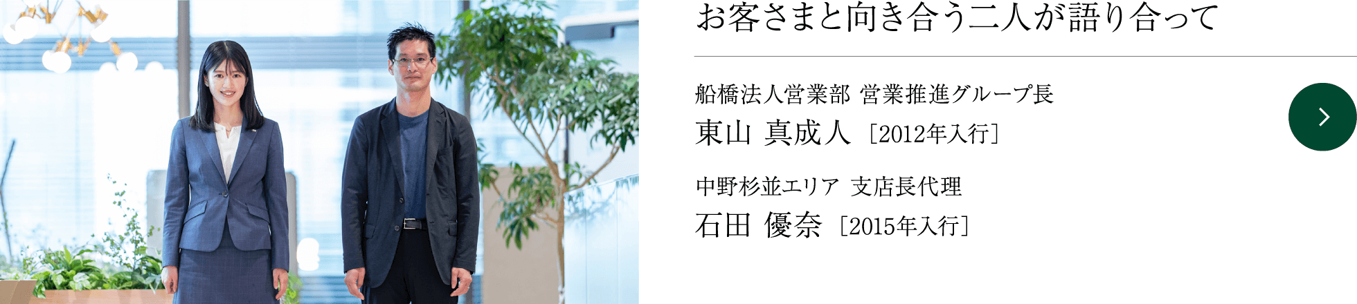 お客さまと向き合う二人が語り合って 船橋法人営業部 営業推進グループ長 東山 真成人 ［2012年入行］ 中野杉並エリア 支店長代理  石田 優奈 ［2015年入行］