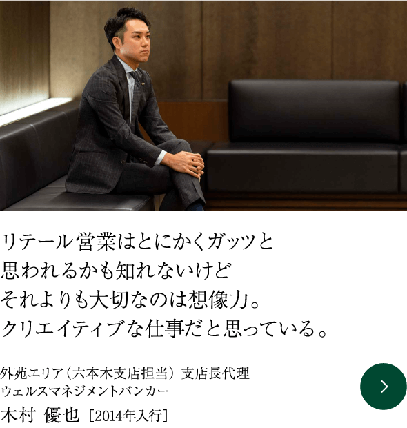 リテール営業はとにかくガッツと思われるかも知れないけどそれよりも大切なのは想像力。クリエイティブな仕事だと思っている。 外苑エリア（六本木支店担当） 支店長代理 ウェルスマネジメントバンカー 木村 優也 ［2014年入行］