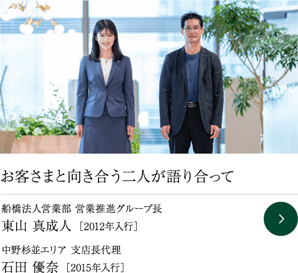 お客さまと向き合う二人が語り合って 船橋法人営業部 営業推進グループ長 東山 真成人 ［2012年入行］ 中野杉並エリア 支店長代理  石田 優奈 ［2015年入行］