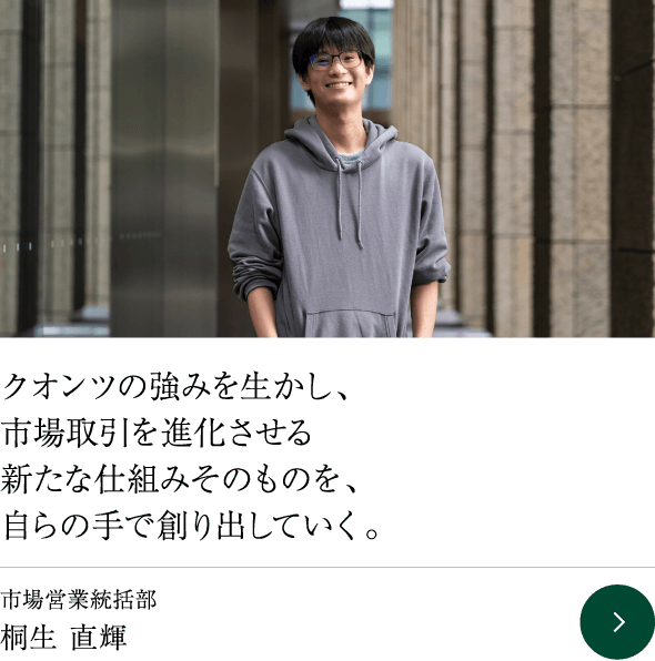 クオンツの強みを生かし、市場取引を進化させる新たな仕組みそのものを、自らの手で創り出していく。市場営業統括部 桐生 直輝