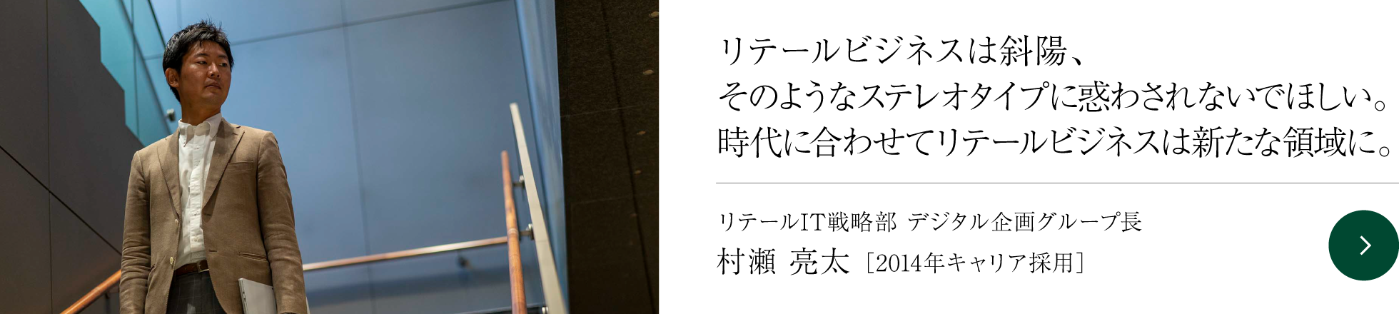 リテールビジネスは斜陽、そのようなステレオタイプに惑わされないでほしい。時代に合わせてリテールビジネスは新たな領域に。 リテールIT戦略部 デジタル企画グループ長 村瀬 亮太 ［2014年キャリア採用］