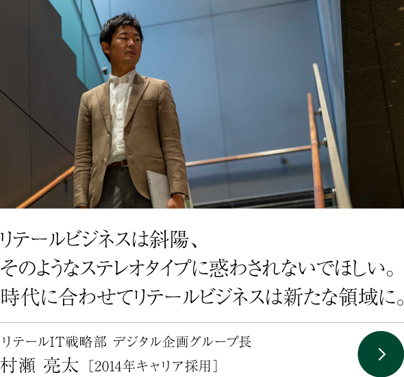 リテールビジネスは斜陽、そのようなステレオタイプに惑わされないでほしい。時代に合わせてリテールビジネスは新たな領域に。 リテールIT戦略部 デジタル企画グループ長  村瀬 亮太 ［2014年キャリア採用］