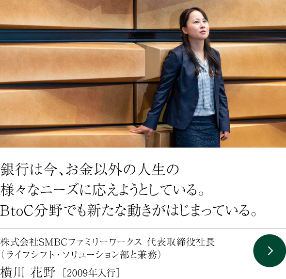 銀行は今、お金以外の人生の様々なニーズに応えようとしている。BtoC分野でも新たな動きがはじまっている。 株式会社SMBCファミリーワークス 代表取締役社長（ライフシフト・ソリューション部と兼務） 横川 花野 ［2009年入行］
