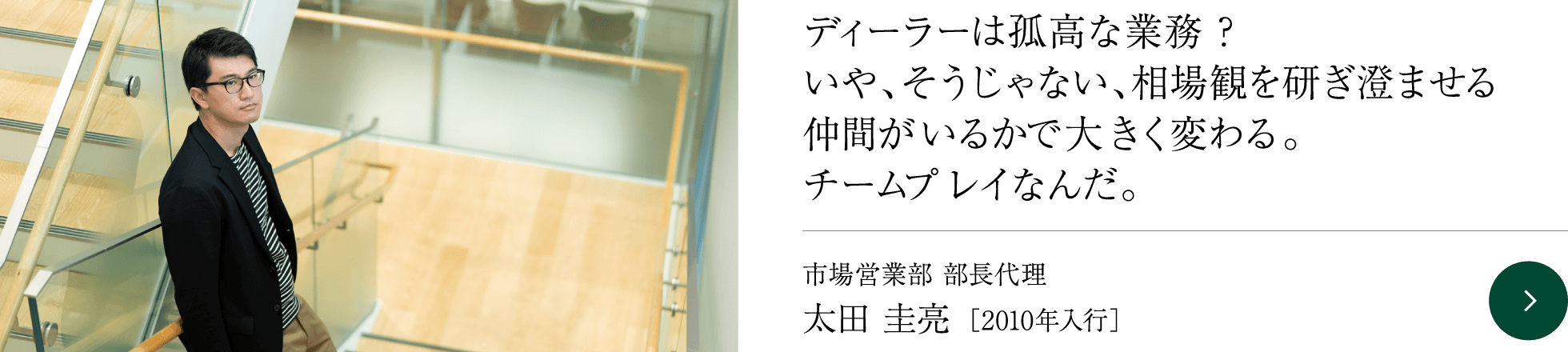 ディーラーは孤高な業務？いや、そうじゃない、相場観を研ぎ澄ませる仲間がいるかで大きく変わる。チームプレイなんだ。 市場営業部 部長代理 太田 圭亮 ［2010年入行］