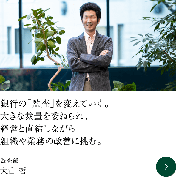 銀行の「監査」を変えていく。大きな裁量を委ねられ、経営と直結しながら組織や業務の改善に挑む。 監査部 大古 哲