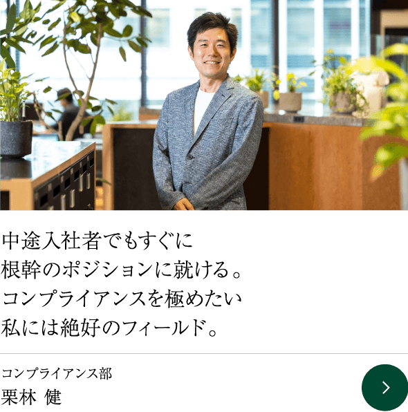 中途入社者でもすぐに根幹のポジションに就ける。コンプライアンスを極めたい私には絶好のフィールド。 コンプライアンス部 栗林 健