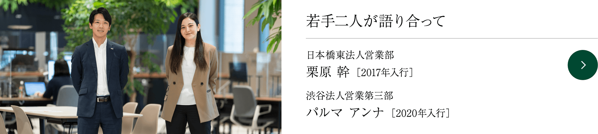 若手二人が語り合って 日本橋東法人営業部 栗原 幹 ［2017年入行］ 渋谷法人営業第三部 パルマ アンナ ［2020年入行］