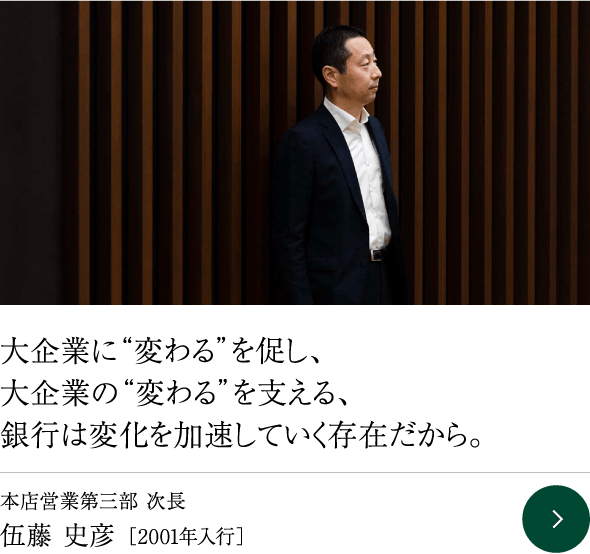 大企業に“変わる”を促し、大企業の“変わる”を支える、銀行は変化を加速していく存在だから。本店営業第三部 次長 伍藤 史彦［2001年入行］