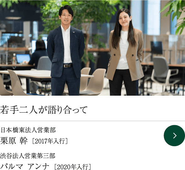 若手二人が語り合って 日本橋東法人営業部 栗原 幹 ［2017年入行］ 渋谷法人営業第三部 パルマ アンナ ［2020年入行］